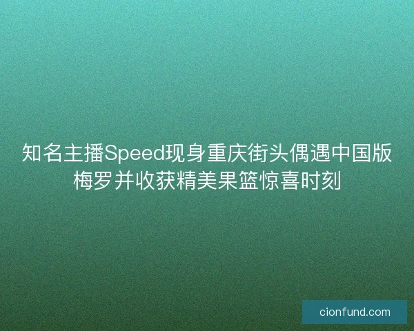 知名主播Speed现身重庆街头偶遇中国版梅罗并收获精美果篮惊喜时刻