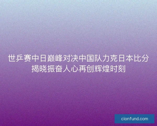 世乒赛中日巅峰对决中国队力克日本比分揭晓振奋人心再创辉煌时刻 世乒赛中日巅峰对决中国队力克日本比分揭晓振奋人心再创辉煌时刻