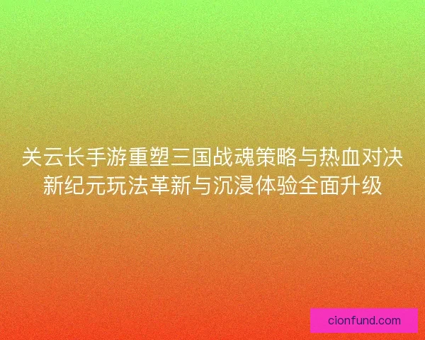 关云长手游重塑三国战魂策略与热血对决新纪元玩法革新与沉浸体验全面升级