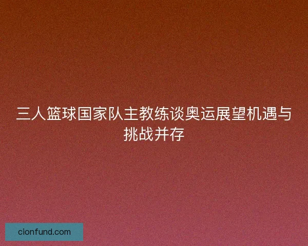 三人篮球国家队主教练谈奥运展望机遇与挑战并存