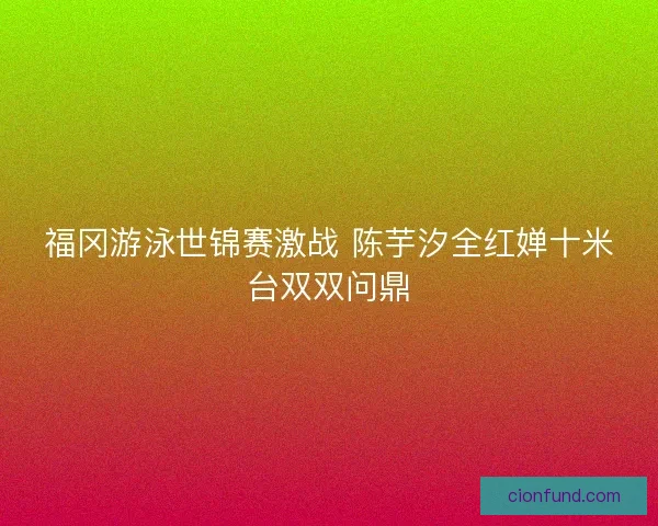 福冈游泳世锦赛激战 陈芋汐全红婵十米台双双问鼎