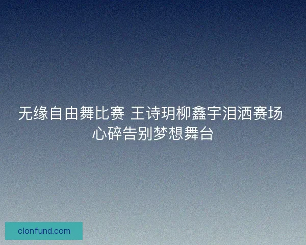 无缘自由舞比赛 王诗玥柳鑫宇泪洒赛场 心碎告别梦想舞台