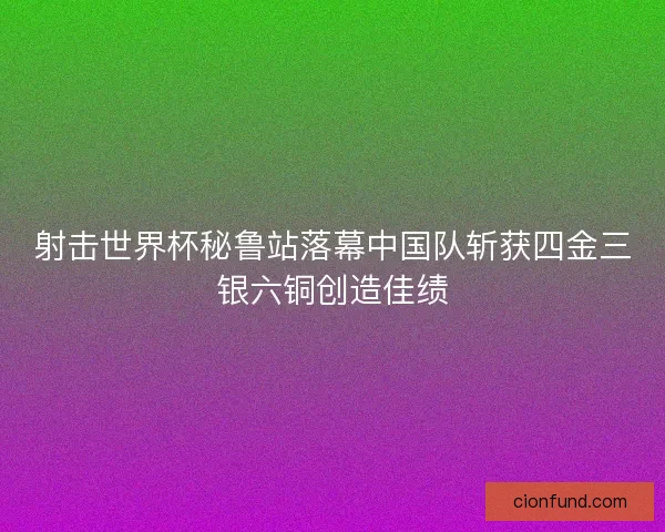 射击世界杯秘鲁站落幕中国队斩获四金三银六铜创造佳绩