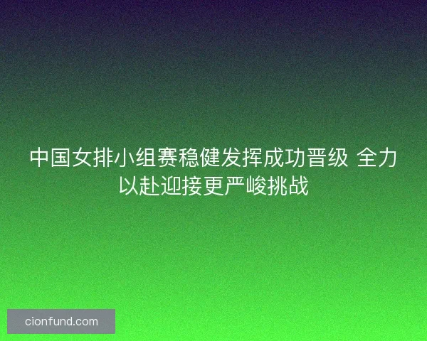 中国女排小组赛稳健发挥成功晋级 全力以赴迎接更严峻挑战