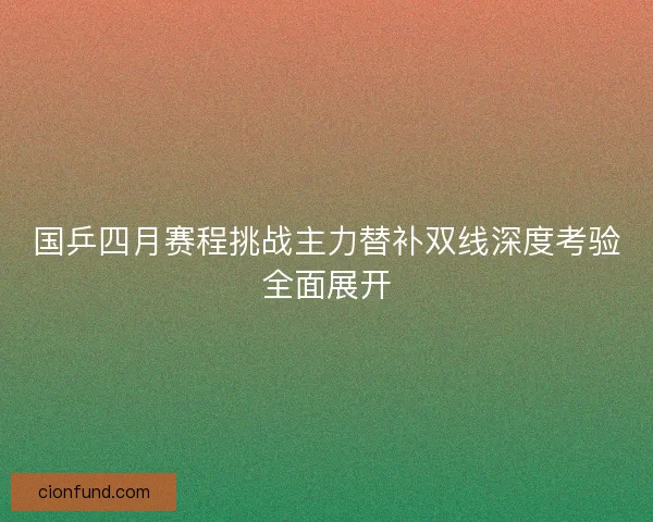 国乒四月赛程挑战主力替补双线深度考验全面展开